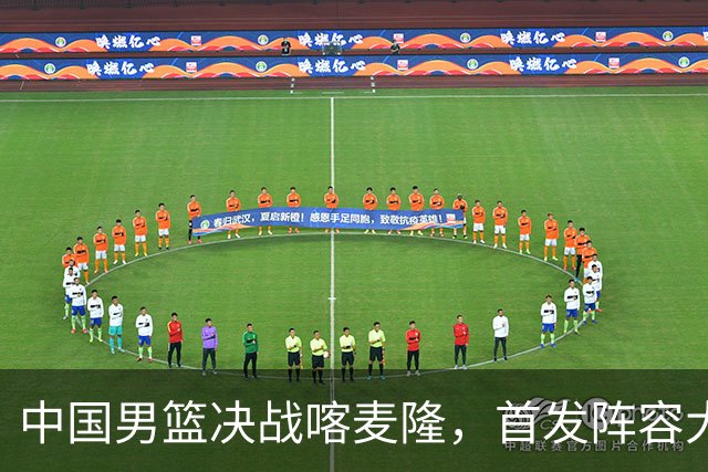 中国男篮决战喀麦隆，首发阵容大调整，郭士强重要表态引争议