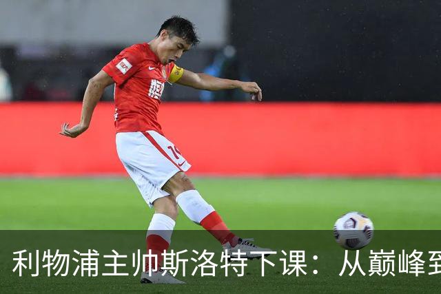 利物浦主帅斯洛特下课：从巅峰到低谷的沉沦之路