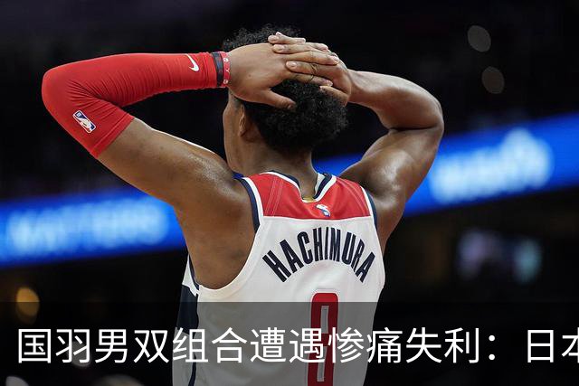 国羽男双组合遭遇惨痛失利：日本搭档再度制霸！