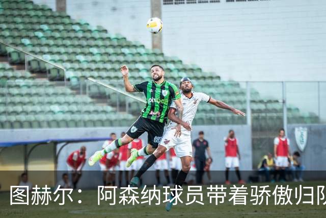 图赫尔：阿森纳球员带着骄傲归队，欧冠决赛失利不会影响世界杯