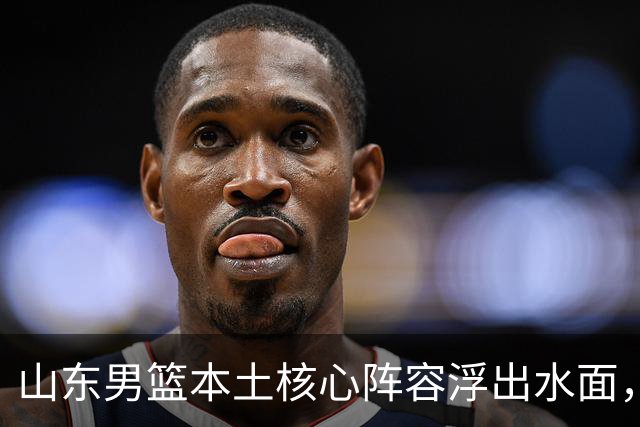 山东男篮本土核心阵容浮出水面，锋线补强明显，二号位稍显薄弱