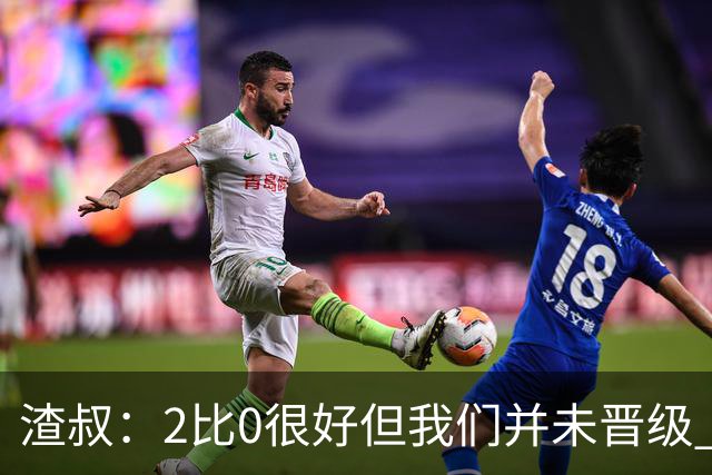 渣叔：2比0很好但我们并未晋级 第二回合仍需专注