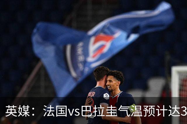 英媒：法国vs巴拉圭气温预计达37-46℃，强者生存变耐热者生存