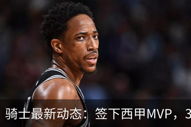 骑士最新动态：签下西甲MVP，3换1交易方案曝光，潜力3D球员或将加盟