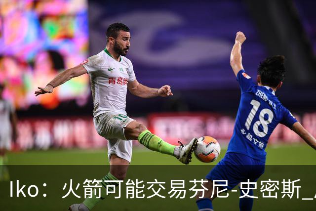 Iko：火箭可能交易芬尼-史密斯 后者在联盟中引起了相当多的兴趣